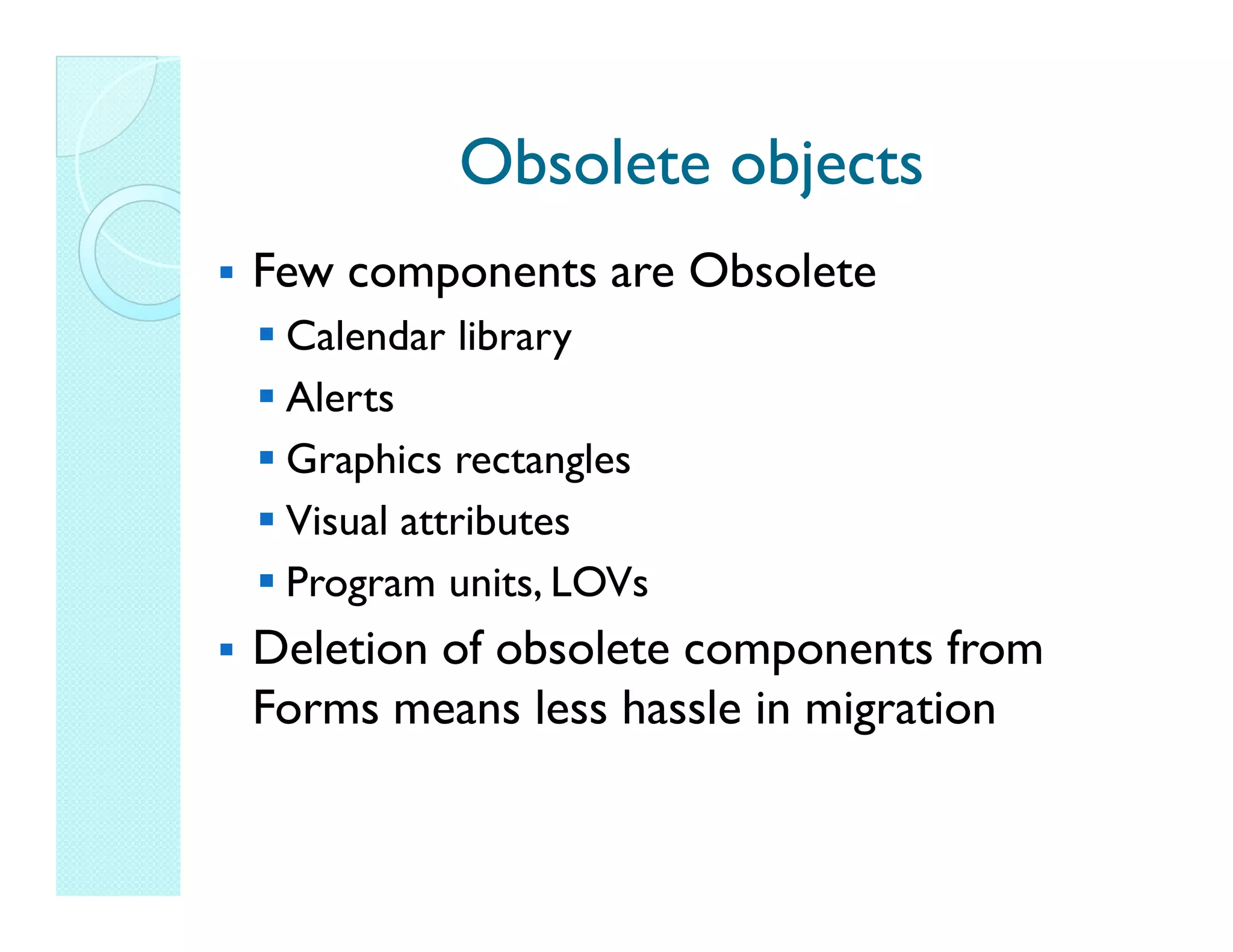 Obsolete objects Few components are Obsolete Calendar library Alerts Graphics rectangles Visual attributes Program units, LOVs Deletion of obsolete components from Forms means less hassle in migration 