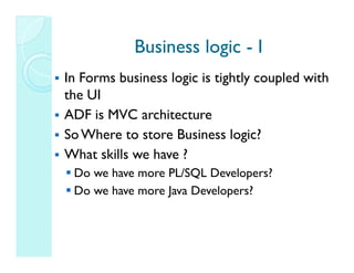 Business logic - I
In Forms business logic is tightly coupled with
the UI
ADF is MVC architecture
So Where to store Business logic?
What skills we have ?
 Do we have more PL/SQL Developers?
 Do we have more Java Developers?
 