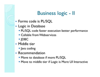 Business logic - II
Forms code is PL/SQL
Logic in Database
 PL/SQL code faster execution better performance
 Callable from Webservices
 JDBC
Middle tier
 Java coding
Recommendation
 Move to database if more PL/SQL
 Move to middle tier if Logic is More UI Interactive
 