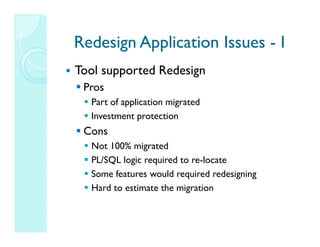 Redesign Application Issues - I
Tool supported Redesign
 Pros
  Part of application migrated
  Investment protection
 Cons
  Not 100% migrated
  PL/SQL logic required to re-locate
  Some features would required redesigning
  Hard to estimate the migration
 