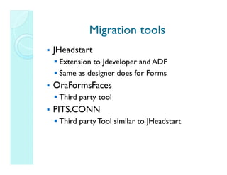 Migration tools
JHeadstart
 Extension to Jdeveloper and ADF
 Same as designer does for Forms
OraFormsFaces
 Third party tool
PITS.CONN
 Third party Tool similar to JHeadstart
 