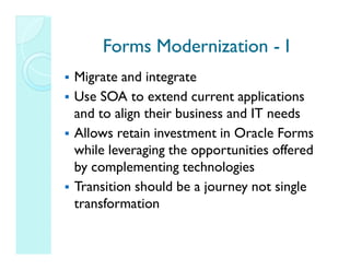 Forms Modernization - I
Migrate and integrate
Use SOA to extend current applications
and to align their business and IT needs
Allows retain investment in Oracle Forms
while leveraging the opportunities offered
by complementing technologies
Transition should be a journey not single
transformation
 