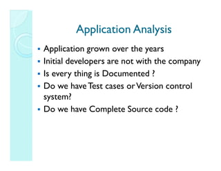 Application Analysis
Application grown over the years
Initial developers are not with the company
Is every thing is Documented ?
Do we have Test cases or Version control
system?
Do we have Complete Source code ?
 