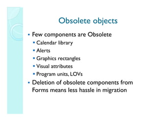Obsolete objects
Few components are Obsolete
 Calendar library
 Alerts
 Graphics rectangles
 Visual attributes
 Program units, LOVs
Deletion of obsolete components from
Forms means less hassle in migration
 