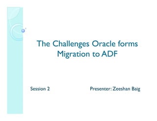 The Challenges Oracle forms
       Migration to ADF


Session 2       Presenter: Zeeshan Baig
 