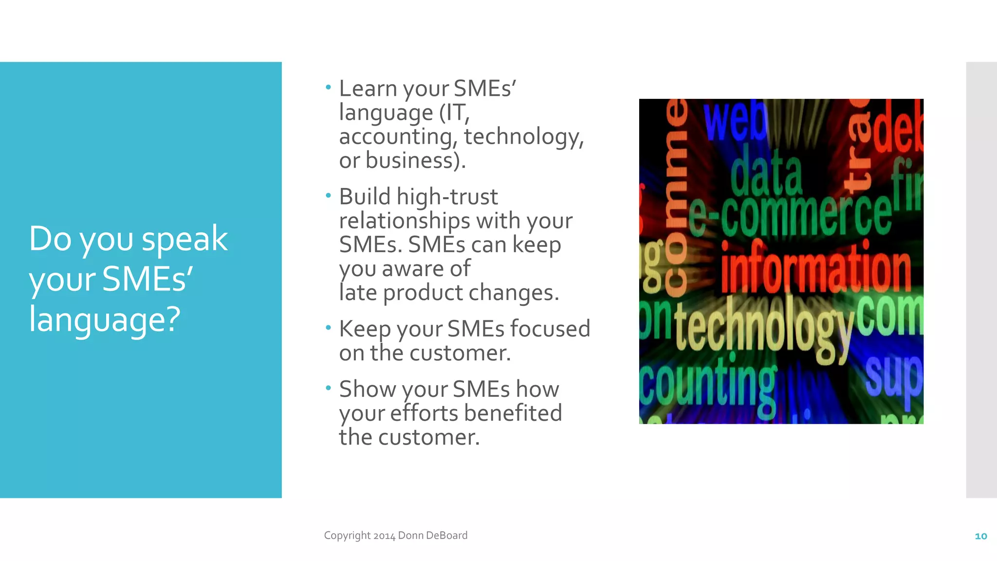 Do you speak
yourSMEs’
language?
 Learn your SMEs’
language (IT,
accounting, technology,
or business).
 Build high-trust
relationships with your
SMEs. SMEs can keep
you aware of
late product changes.
 Keep your SMEs focused
on the customer.
 Show your SMEs how
your efforts benefited
the customer.
Copyright 2014 Donn DeBoard 10
 