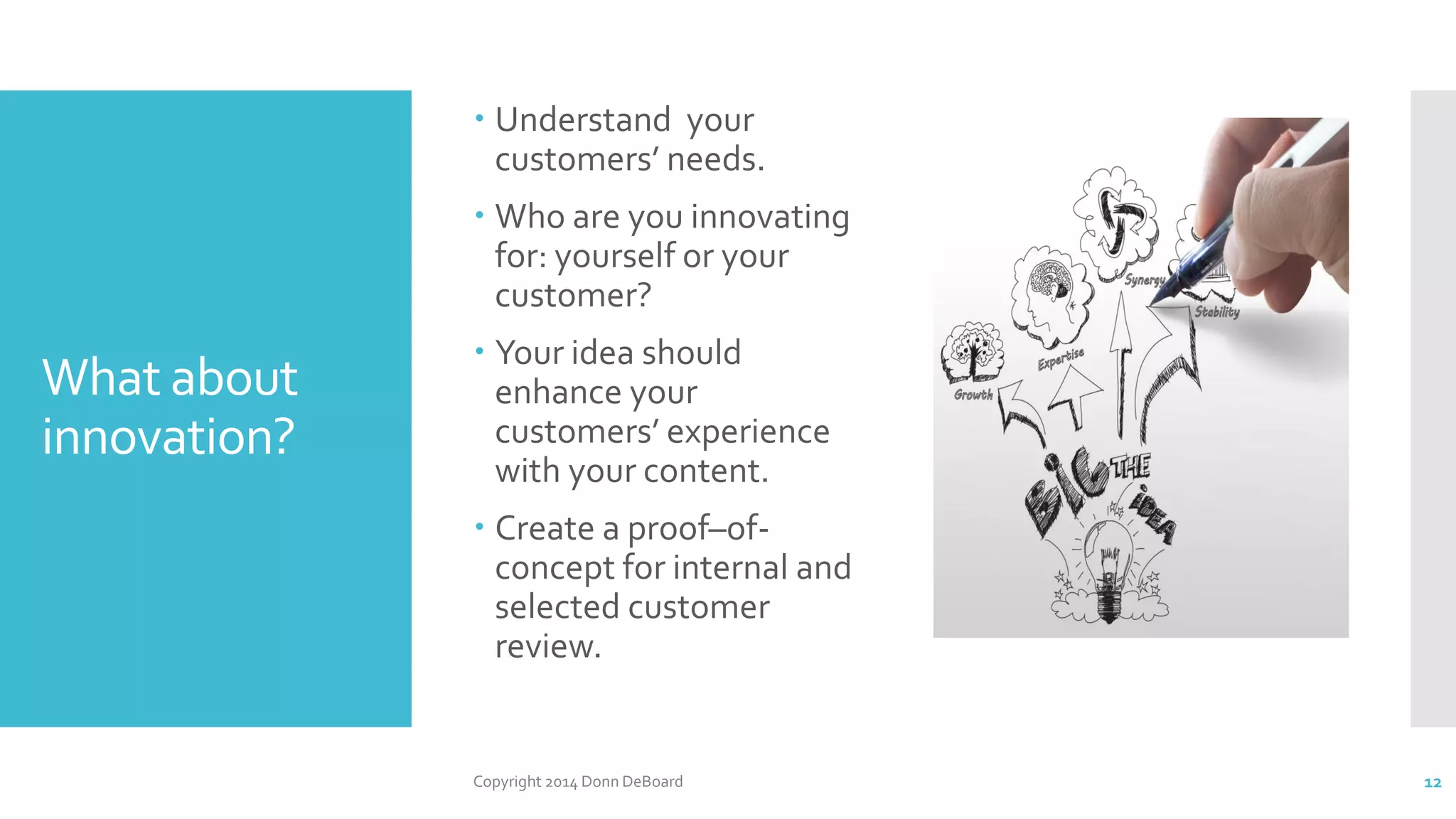 What about
innovation?
 Understand your
customers’ needs.
 Who are you innovating
for: yourself or your
customer?
 Your idea should
enhance your
customers’ experience
with your content.
 Create a proof–of-
concept for internal and
selected customer
review.
Copyright 2014 Donn DeBoard 12
 