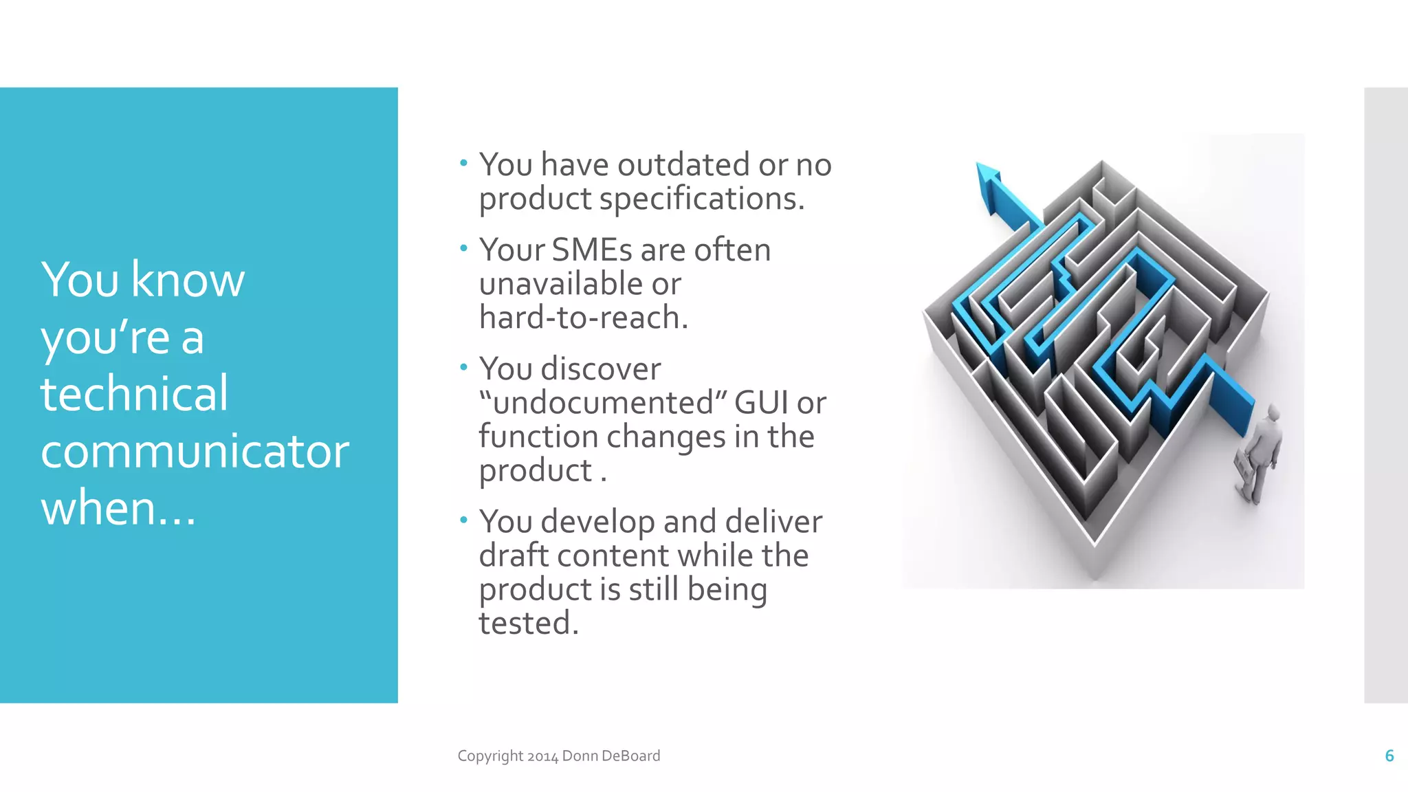 You know
you’re a
technical
communicator
when…
 You have outdated or no
product specifications.
 Your SMEs are often
unavailable or
hard-to-reach.
 You discover
“undocumented”GUI or
function changes in the
product .
 You develop and deliver
draft content while the
product is still being
tested.
Copyright 2014 Donn DeBoard 6
 