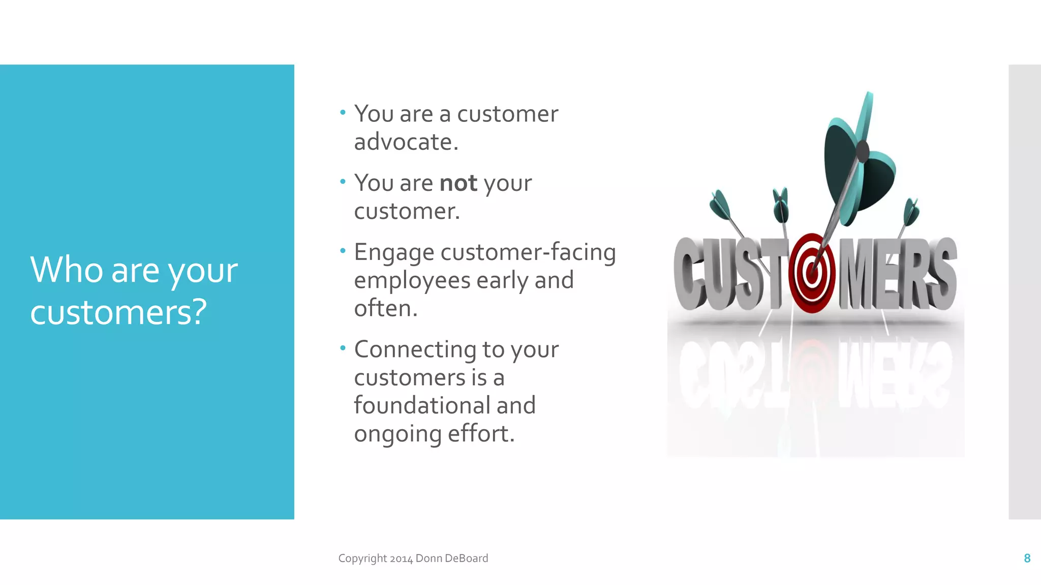 Who are your
customers?
 You are a customer
advocate.
 You are not your
customer.
 Engage customer-facing
employees early and
often.
 Connecting to your
customers is a
foundational and
ongoing effort.
Copyright 2014 Donn DeBoard 8
 