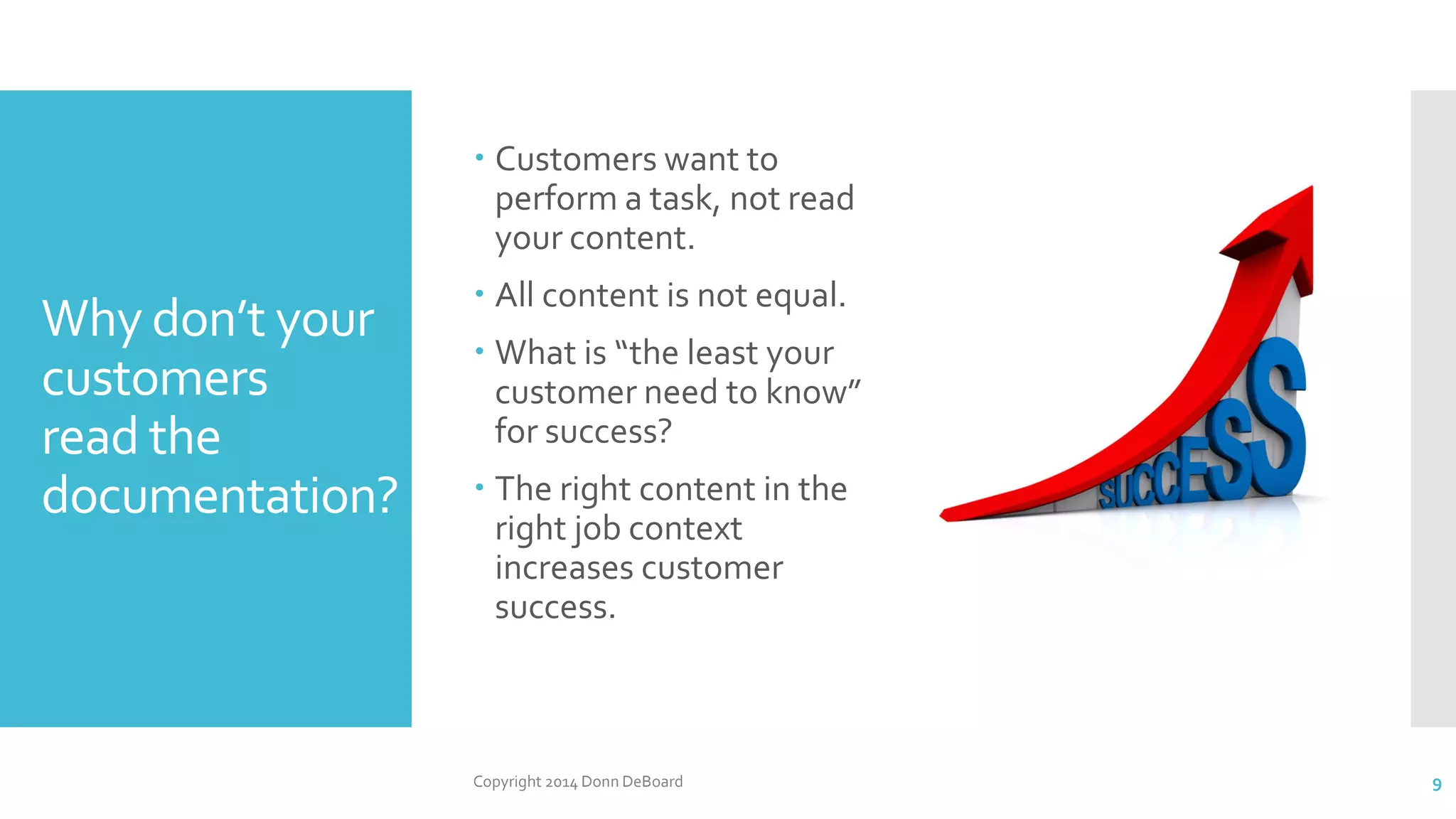 Why don’t your
customers
read the
documentation?
Copyright 2014 Donn DeBoard 9
 Customers want to
perform a task, not read
your content.
 All content is not equal.
 What is “the least your
customer need to know”
for success?
 The right content in the
right job context
increases customer
success.
 