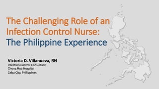 The Challenging Role of an
Infection Control Nurse:
Victoria D. Villanueva, RN
Infection Control Consultant
Chong Hua Hospital
Cebu City, Philippines
The Philippine Experience
 
