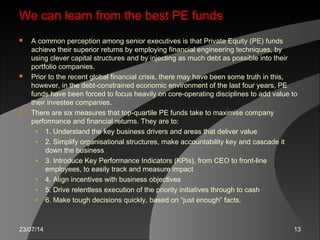 23/07/14 13
We can learn from the best PE funds
 A common perception among senior executives is that Private Equity (PE) funds
achieve their superior returns by employing financial engineering techniques, by
using clever capital structures and by injecting as much debt as possible into their
portfolio companies.
 Prior to the recent global financial crisis, there may have been some truth in this,
however, in the debt-constrained economic environment of the last four years, PE
funds have been forced to focus heavily on core-operating disciplines to add value to
their investee companies.
 There are six measures that top-quartile PE funds take to maximise company
performance and financial returns. They are to:
• 1. Understand the key business drivers and areas that deliver value
• 2. Simplify organisational structures, make accountability key and cascade it
down the business
• 3. Introduce Key Performance Indicators (KPIs), from CEO to front-line
employees, to easily track and measure impact
• 4. Align incentives with business objectives
• 5. Drive relentless execution of the priority initiatives through to cash
• 6. Make tough decisions quickly, based on “just enough” facts.
 