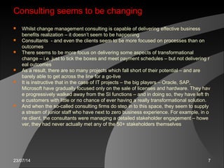 23/07/14 7
Consulting seems to be changingConsulting seems to be changing
 Whilst change management consulting is capable of delivering effective business
benefits realization – it doesn’t seem to be happening
 Consultants - and even the clients seem to be more focused on processes than on
outcomes
 There seems to be more focus on delivering some aspects of transformational
change – i.e. just to tick the boxes and meet payment schedules – but not delivering r
eal outcomes
 As a result, there are so many projects which fall short of their potential – and are
barely able to get across the line for a go-live
 It is instructive that in the case of IT projects – the big players – Oracle, SAP,
Microsoft have gradually focused only on the sale of licenses and hardware. They hav
e progressively walked away from the SI functions – and in doing so, they have left th
e customers with little or no chance of ever having a really transformational solution.
 And when the so-called consulting firms do step in to this space, they seem to supply
a stream of junior staff who have next to zero business experience. For example, in o
ne client, the consultants were managing a detailed stakeholder engagement – howe
ver, they had never actually met any of the 50+ stakeholders themselves
 