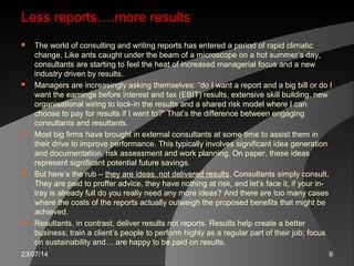23/07/14 9
Less reports….more results
 The world of consulting and writing reports has entered a period of rapid climatic
change. Like ants caught under the beam of a microscope on a hot summer’s day,
consultants are starting to feel the heat of increased managerial focus and a new
industry driven by results.
 Managers are increasingly asking themselves: “do I want a report and a big bill or do I
want the earnings before interest and tax (EBIT) results, extensive skill building, new
organisational wiring to lock-in the results and a shared risk model where I can
choose to pay for results if I want to?” That’s the difference between engaging
consultants and resultants.
 Most big firms have brought in external consultants at some time to assist them in
their drive to improve performance. This typically involves significant idea generation
and documentation, risk assessment and work planning. On paper, these ideas
represent significant potential future savings.
 But here’s the rub – they are ideas, not delivered results. Consultants simply consult.
They are paid to proffer advice, they have nothing at risk, and let’s face it, if your in-
tray is already full do you really need any more ideas? And there are too many cases
where the costs of the reports actually outweigh the proposed benefits that might be
achieved.
 Resultants, in contrast, deliver results not reports. Results help create a better
business; train a client’s people to perform highly as a regular part of their job; focus
on sustainability and… are happy to be paid on results.
 