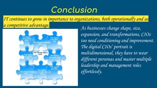 As businesses change shape, size,
expansion, and transformations, CIOs
too need conditioning and improvement.
The digital CIOs’ portrait is
multidimensional, they have to wear
different personas and master multiple
leadership and management roles
effortlessly.
Conclusion
IT continues to grow in importance to organizations, both operationally and as
a competitive advantage.
 