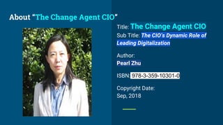 Title: The Change Agent CIO
Sub Title: The CIO’s Dynamic Role of
Leading Digitalization
Author:
Pearl Zhu
ISBN: 978-3-359-10301-0
Copyright Date:
Sep, 2018
About “The Change Agent CIO”
 