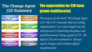 The Change Agent
CIO Summary
The expectation for CIO have
grown multifaceted.
The purpose of this book “The Change Agent
CIO: The CIO’s Dynamic Role of Leading
Digitalization“ is to share insight into the
multifaceted CO leadership disciplines and
multidimensional change agenda of IT. The
digital CIOs are in demand to “disrupt,”
inspire changes and accelerate digital
transformation.
 