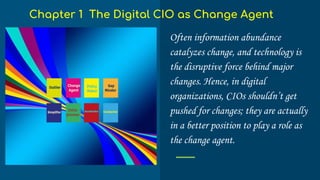 Often information abundance
catalyzes change, and technology is
the disruptive force behind major
changes. Hence, in digital
organizations, CIOs shouldn’t get
pushed for changes; they are actually
in a better position to play a role as
the change agent.
Chapter 1 The Digital CIO as Change Agent
 