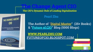 The Change Agent CIO
The CIO’s Dynamic Role of Leading Digitalization
Pearl Zhu
The Author of “Digital Master” (25+ Books)
& “Future of CIO” Blog (5000 Blogs)
WWW.PEARLZHU.COM
FUTUREOFCIO.BLOGSPOT.COM
CIO MASTER
DIGITAL MASTER
 