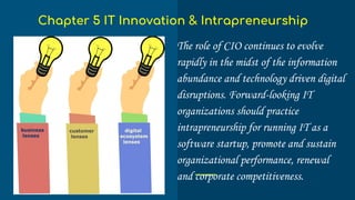 The role of CIO continues to evolve
rapidly in the midst of the information
abundance and technology driven digital
disruptions. Forward-looking IT
organizations should practice
intrapreneurship for running IT as a
software startup, promote and sustain
organizational performance, renewal
and corporate competitiveness.
Chapter 5 IT Innovation & Intrapreneurship
 