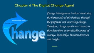 Change Management is about mentoring
the human side of the business through
the profound and unsettling change.
Therefore, change agents are critical, as
they have been an invaluable source of
courage, knowledge, business direction
and insight.
Chapter 6 The Digital Change Agent
 