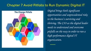 Digital brings both significant
opportunities and unprecedented risks
to the business’s surviving and
thriving. The CIO as the digital leader
needs to understand and overcome
pitfalls on the way in order to run a
high-performance digital IT
organization.
Chapter 7 Avoid Pitfalls to Run Dynamic Digital IT
 