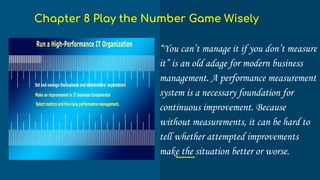 “You can’t manage it if you don’t measure
it” is an old adage for modern business
management. A performance measurement
system is a necessary foundation for
continuous improvement. Because
without measurements, it can be hard to
tell whether attempted improvements
make the situation better or worse.
Chapter 8 Play the Number Game Wisely
 