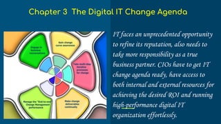 IT faces an unprecedented opportunity
to refine its reputation, also needs to
take more responsibility as a true
business partner. CIOs have to get IT
change agenda ready, have access to
both internal and external resources for
achieving the desired ROI and running
high-performance digital IT
organization effortlessly.
Chapter 3 The Digital IT Change Agenda
 