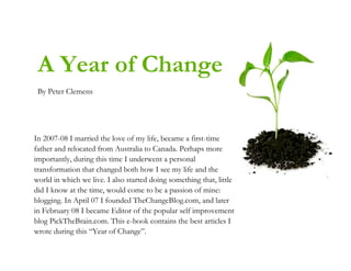 A Year of Change
 By Peter Clemens




In 2007-08 I married the love of my life, became a first-time
father and relocated from Australia to Canada. Perhaps more
importantly, during this time I underwent a personal
transformation that changed both how I see my life and the
world in which we live. I also started doing something that, little
did I know at the time, would come to be a passion of mine:
blogging. In April 07 I founded TheChangeBlog.com, and later
in February 08 I became Editor of the popular self improvement
blog PickTheBrain.com. This e-book contains the best articles I
wrote during this ―Year of Change‖.
 