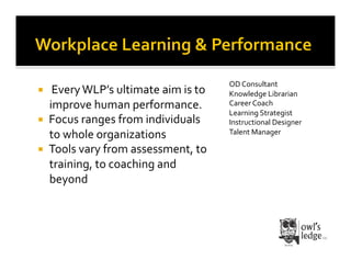 OD	
  Consultant	
  
    	
  Every	
  WLP’s	
  ultimate	
  aim	
  is	
  to	
     Knowledge	
  Librarian	
  
      improve	
  human	
  performance.	
                     Career	
  Coach	
  
                                                             Learning	
  Strategist	
  
    Focus	
  ranges	
  from	
  individuals	
                Instructional	
  Designer	
  
      to	
  whole	
  organizations	
                         Talent	
  Manager	
  

    Tools	
  vary	
  from	
  assessment,	
  to	
  
      training,	
  to	
  coaching	
  and	
  
      beyond	
  	
  
 