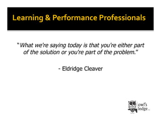 Learning	
  &	
  Performance	
  Professionals	
  


 “What we're saying today is that you're either part
   of the solution or you're part of the problem.”

                 - Eldridge Cleaver
 