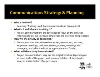   Who	
  is	
  involved?	
  
     Learning	
  /	
  Training	
  Lead,	
  Communications	
  Lead	
  (as	
  required)	
  
  What	
  is	
  it	
  and	
  why	
  are	
  we	
  doing	
  it?	
  
     Project	
  communications	
  are	
  developed	
  to	
  focus	
  on	
  the	
  activities	
  
      leading	
  up	
  to	
  go-­‐live	
  to	
  ensure	
  employees	
  are	
  informed	
  and	
  prepared.	
  	
  
  How	
  will	
  the	
  activity	
  be	
  conducted?	
  
     Communications	
  are	
  delivered	
  via	
  e-­‐mail,	
  newsletters,	
  Intranet,	
  
      employee	
  meetings,	
  podcasts,	
  tweets,	
  posters,	
  meetings	
  with	
  
      managers,	
  and	
  other	
  methods	
  as	
  appropriate	
  and	
  funded.	
  
  When	
  will	
  the	
  activity	
  be	
  conducted?	
  
     Project	
  communications	
  vary	
  per	
  the	
  project	
  timeline	
  depending	
  on	
  
      size	
  and	
  scale	
  of	
  the	
  project	
  and	
  upon	
  completion	
  of	
  stakeholder	
  
      analysis	
  and	
  deﬁnition	
  of	
  project	
  scope.	
  
 