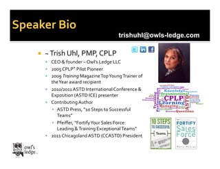 Speaker	
  Bio	
  
                                                                   trishuhl@owls-ledge.com

          ~	
  Trish	
  Uhl,	
  PMP,	
  CPLP	
  
             CEO	
  &	
  founder	
  –	
  Owl’s	
  Ledge	
  LLC	
  	
  
             2005	
  CPLP®	
  Pilot	
  Pioneer	
  
             2009	
  Training	
  Magazine	
  Top	
  Young	
  Trainer	
  of	
  
              the	
  Year	
  award	
  recipient	
  
             2010/2011	
  ASTD	
  International	
  Conference	
  &	
  
              Exposition	
  (ASTD	
  ICE)	
  presenter	
  
             Contributing	
  Author	
  
              ▪  ASTD	
  Press,	
  “10	
  Steps	
  to	
  Successful	
  
                 Teams”	
  
              ▪  Pfeiﬀer,	
  “Fortify	
  Your	
  Sales	
  Force:	
  
                 Leading	
  &	
  Training	
  Exceptional	
  Teams”	
  
             2011	
  Chicagoland	
  ASTD	
  (CCASTD)	
  President	
  
 