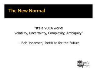 The	
  New	
  Normal	
  


                  “It’s a VUCA world!
   Volatility, Uncertainty, Complexity, Ambiguity.”

      – Bob Johansen, Institute for the Future
 