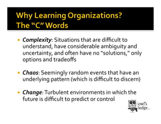     Complexity:	
  Situations	
  that	
  are	
  diﬃcult	
  to	
  
     understand,	
  have	
  considerable	
  ambiguity	
  and	
  
     uncertainty,	
  and	
  often	
  have	
  no	
  “solutions,”	
  only	
  
     options	
  and	
  tradeoﬀs	
  

    Chaos:	
  Seemingly	
  random	
  events	
  that	
  have	
  an	
  
     underlying	
  pattern	
  (which	
  is	
  diﬃcult	
  to	
  discern)	
  

    Change:	
  Turbulent	
  environments	
  in	
  which	
  the	
  
     future	
  is	
  diﬃcult	
  to	
  predict	
  or	
  control	
  
 