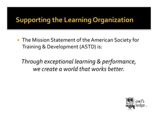    The	
  Mission	
  Statement	
  of	
  the	
  American	
  Society	
  for	
  
     Training	
  &	
  Development	
  (ASTD)	
  is:	
  

     Through	
  exceptional	
  learning	
  &	
  performance,	
  	
  
         we	
  create	
  a	
  world	
  that	
  works	
  better.	
  
 