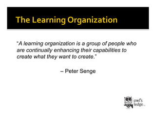 “A learning organization is a group of people who
are continually enhancing their capabilities to
create what they want to create.”

                 – Peter Senge
 