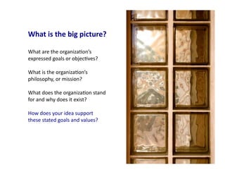 What	
  is	
  the	
  big	
  picture?	
  

What	
  are	
  the	
  organiza4on’s	
  
expressed	
  goals	
  or	
  objec4ves?	
  	
  

What	
  is	
  the	
  organiza4on’s	
  
philosophy,	
  or	
  mission?	
  	
  

What	
  does	
  the	
  organiza4on	
  stand	
  
for	
  and	
  why	
  does	
  it	
  exist?	
  	
  

How	
  does	
  your	
  idea	
  support	
  
these	
  stated	
  goals	
  and	
  values?	
  




                                                    5	
  
 