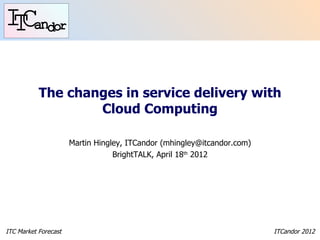 The changes in service delivery with
                   Cloud Computing

                      Martin Hingley, ITCandor (mhingley@itcandor.com)
                                  BrightTALK, April 18th 2012




ITC Market Forecast                                                      ITCandor 2012
 