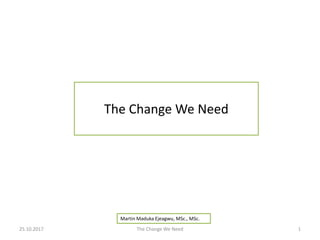 The Change We Need
Martin Maduka Ejeagwu, MSc., MSc.
25.10.2017 The Change We Need 1
 
