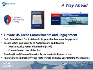 •  Elevate	
  US	
  Arc8c	
  Commitments	
  and	
  Engagement	
  
•  Build	
  Founda8ons	
  for	
  Sustainable	
  Responsible	
  Economic	
  Engagement	
  
•  Ensure	
  Safety	
  and	
  Security	
  of	
  Arc8c	
  Oceans	
  and	
  Borders	
  
•  Arc8c	
  Security	
  Forces	
  Roundtable	
  (ASFR)	
  
•  Conven8on	
  on	
  Law	
  of	
  the	
  Sea	
  
•  Develop	
  Broad	
  Coopera8on	
  with	
  Russia	
  on	
  Arc8c	
  Resource	
  Use	
  
•  Forge	
  Long-­‐term	
  Public-­‐Private	
  Partnerships	
  and	
  new	
  Coordina8ng	
  Mechanisms	
  
A Way Ahead
 