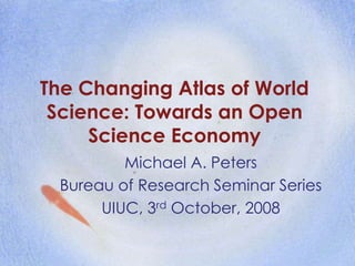The Changing Atlas of World
Science: Towards an Open
Science Economy
Michael A. Peters
Bureau of Research Seminar Series
UIUC, 3rd October, 2008
 