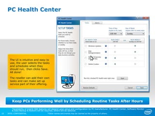 PC Health Center




       The UI is intuitive and easy to
       use, the user selects the tasks
       and schedules when they
       should run, then clicks Save.
       All done!

       The reseller can add their own
       tasks and can make set up
       service part of their offering.




         Keep PCs Performing Well by Scheduling Routine Tasks After Hours

         *Availability of Intel® SBA features will depend upon setup and configuration by PC manufacturer. PC Health Center, Software Monitor
         & Data Backup & Restore will be required, others will be optional.
10   INTEL CONFIDENTIAL                     *Other names and brands may be claimed as the property of others.
 