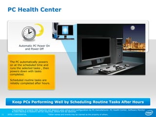 PC Health Center




               Automatic PC Power On
                   and Power Off



       The PC automatically powers
       on at the scheduled time and
       runs the selected tasks , then
       powers down with tasks
       completed.

       Scheduled routine tasks are
       reliably completed after hours.




         Keep PCs Performing Well by Scheduling Routine Tasks After Hours

         *Availability of Intel® SBA features will depend upon setup and configuration by PC manufacturer. PC Health Center, Software Monitor
         & Data Backup & Restore will be required, others will be optional.
11   INTEL CONFIDENTIAL                     *Other names and brands may be claimed as the property of others.
 