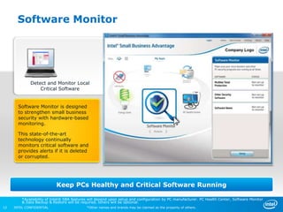 Software Monitor




             Detect and Monitor Local
                 Critical Software


       Software Monitor is designed
       to strengthen small business
       security with hardware-based
       monitoring.

       This state-of-the-art
       technology continually
       monitors critical software and
       provides alerts if it is deleted
       or corrupted.




                           Keep PCs Healthy and Critical Software Running

         *Availability of Intel® SBA features will depend upon setup and configuration by PC manufacturer. PC Health Center, Software Monitor
         & Data Backup & Restore will be required, others will be optional.
12   INTEL CONFIDENTIAL                     *Other names and brands may be claimed as the property of others.
 