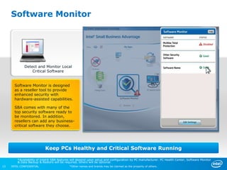 Software Monitor




             Detect and Monitor Local
                 Critical Software


       Software Monitor is designed
       as a reseller tool to provide
       enhanced security with
       hardware-assisted capabilities.

       SBA comes with many of the
       top security software ready to
       be monitored. In addition,
       resellers can add any business-
       critical software they choose.




                           Keep PCs Healthy and Critical Software Running

         *Availability of Intel® SBA features will depend upon setup and configuration by PC manufacturer. PC Health Center, Software Monitor
         & Data Backup & Restore will be required, others will be optional.
13   INTEL CONFIDENTIAL                     *Other names and brands may be claimed as the property of others.
 