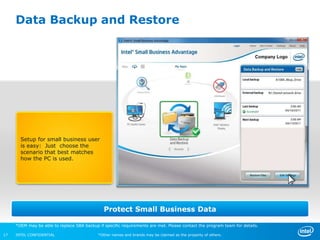 Data Backup and Restore




       Setup for small business user
       is easy: Just choose the
       scenario that best matches
       how the PC is used.




                                               Protect Small Business Data

     *OEM may be able to replace SBA backup if specific requirements are met. Please contact the program team for details.

17   INTEL CONFIDENTIAL                     *Other names and brands may be claimed as the property of others.
 