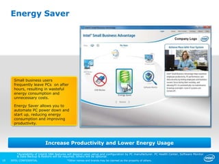 Energy Saver




       Small business users
       frequently leave PCs on after
       hours, resulting in wasteful
       energy consumption and
       unnecessary costs.

       Energy Saver allows you to
       automate PC power down and
       start up, reducing energy
       consumption and improving
       productivity.




                             Increase Productivity and Lower Energy Usage

         *Availability of Intel® SBA features will depend upon setup and configuration by PC manufacturer. PC Health Center, Software Monitor
         & Data Backup & Restore will be required, others will be optional.
19   INTEL CONFIDENTIAL                     *Other names and brands may be claimed as the property of others.
 