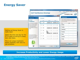 Energy Saver




       Setting up Energy Saver is
       really easy!

       Select the time and day for the
       PC to wake up and go to sleep,
       then click Save.

       This is an unique hardware-
       based capability with easy-to-
       use scheduler.




                             Increase Productivity and Lower Energy Usage

         *Availability of Intel® SBA features will depend upon setup and configuration by PC manufacturer. PC Health Center, Software Monitor
         & Data Backup & Restore will be required, others will be optional.
21   INTEL CONFIDENTIAL                     *Other names and brands may be claimed as the property of others.
 