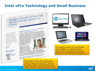 Intel vPro Technology and Small Business




                                                               PCs based on Intel vPro Technology
                                                               are available in a variety of form
                                                               factors, from innovative All-In-One
                                                               systems to new Business Ultrabooks




                          PCs based on Intel vPro Technology
                          make it easier for external IT service
                          providers support small business PCs
                          needs, keeping costs down and PCs on!
23   INTEL CONFIDENTIAL
 